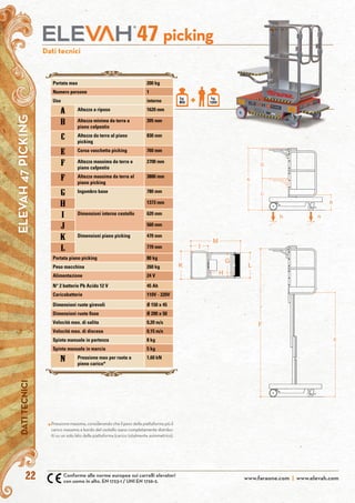 www.faraone.com | www.elevah.com22
DATITECNICIELEVAH47PICKING
Dati tecnici
+ kg.
120
kg.
80
picking47
Conforme alle norme europee sui carrelli elevatori
con uomo in alto. EN 1723-1 / UNI EN 1726-2.
Pressione massima, considerando che il peso della piattaforma più il
carico massimo a bordo del cestello siano completamente distribu-
iti su un solo lato della piattaforma (carico totalmente asimmetrico).
*
Portata max 200 kg
Numero persone 1
Uso interno
A Altezza a riposo 1620 mm
b Altezza minima da terra a
piano calpestio
395 mm
c Altezza da terra al piano
picking
830 mm
E Corsa vaschetta picking 760 mm
F Altezza massima da terra a
piano calpestio
2700 mm
F Altezza massima da terra al
piano picking
3880 mm
G Ingombro base 780 mm
H 1373 mm
i Dimensioni interne cestello 620 mm
j 560 mm
k Dimensioni piano picking 470 mm
l 770 mm
Portata piano picking 80 kg
Peso macchina 260 kg
Alimentazione 24 V
N° 2 batterie Pb Acido 12 V 45 Ah
Caricabatterie 110V - 220V
Dimensioni ruote girevoli Ø 150 x 45
Dimensioni ruote fisse Ø 200 x 50
Velocità max. di salita 0,20 m/s
Velocità max. di discesa 0,15 m/s
Spinta manuale in partenza 8 kg
Spinta manuale in marcia 5 kg
N Pressione max per ruota a
pieno carico*
1,60 kN
 