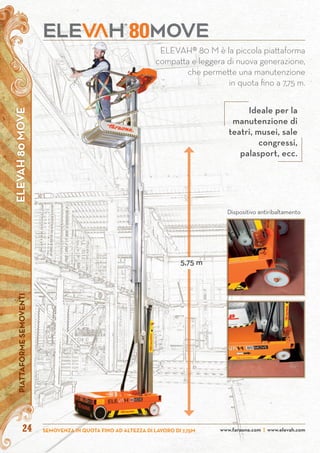 ELEVAH80MOVEPIATTAFORMESEMOVENTI
www.faraone.com | www.elevah.comSEMOVENZA IN QUOTA FINO AD ALTEZZA DI LAVORO DI 7,75M24
80
Dispositivo antiribaltamento
ELEVAH® 80 M è la piccola piattaforma
compatta e leggera di nuova generazione,
che permette una manutenzione
in quota fino a 7,75 m.
5,75 m
Ideale per la
manutenzione di
teatri, musei, sale
congressi,
palasport, ecc.
 