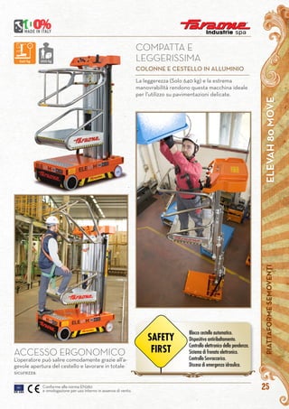 ELEVAH80MOVEPIATTAFORMESEMOVENTI
25Conforme alla norma EN280
e omologazione per uso interno in assenza di vento.
ACCESSO ERGONOMICO
L’operatore può salire comodamente grazie all’a-
gevole apertura del cestello e lavorare in totale
sicurezza.
La leggerezza (Solo 640 kg) e la estrema
manovrabilità rendono questa macchina ideale
per l’utilizzo su pavimentazioni delicate.
COMPATTA E
LEGGERISSIMA
COLONNE E CESTELLO IN ALLUMINIO
640 kg 200 kg
Blocco cestello automatico.
Dispositivo antiribaltamento.
Controllo elettronico della pendenza.
Sistema di frenata elettronico.
Controllo Sovraccarico.
Discesa di emergenza idraulica.
SAFETY
FIRST
 