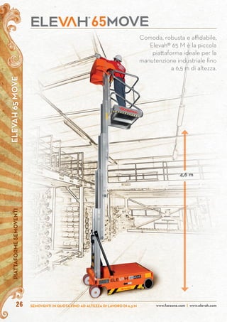 ELEVAH65MOVEPIATTAFORMESEMOVENTI
www.faraone.com | www.elevah.comSEMOVENTI IN QUOTA FINO AD ALTEZZA DI LAVORO DI 6,5 M26
Comoda, robusta e affidabile,
Elevah® 65 M è la piccola
piattaforma ideale per la
manutenzione industriale fino
a 6,5 m di altezza.
4,6 m
 