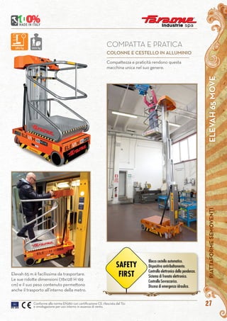 ELEVAH65MOVEPIATTAFORMESEMOVENTI
27Conforme alla norma EN280 con certificazione CE rilasciata dal Tüv
e omologazione per uso interno in assenza di vento.
Compattezza e praticità rendono questa
macchina unica nel suo genere.
COMPATTA E PRATICA
COLONNE E CESTELLO IN ALLUMINIO
Elevah 65 m è facilissima da trasportare.
Le sue ridotte dimensioni (78x128 H 169
cm) e il suo peso contenuto permettono
anche il trasporto all’interno della metro.
580 kg 200 kg
Blocco cestello automatico.
Dispositivo antiribaltamento.
Controllo elettronico della pendenza.
Sistema di frenata elettronico.
Controllo Sovraccarico.
Discesa di emergenza idraulica.
SAFETY
FIRST
 