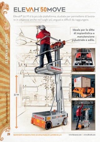 ELEVAH50MOVEPIATTAFORMESEMOVENTI
www.faraone.com | www.elevah.comSEMOVENTI IN QUOTA FINO AD UN’ALTEZZA DI LAVORO DI 5 M28
Elevah® 50 M è la piccola piattaforma, studiata per permettere di lavora-
re in sicurezza anche nei luoghi più angusti e difficili da raggiungere.
3,1 m
Ideale per le ditte
di impiantistica e
manutenzione
industriale e edile.
 