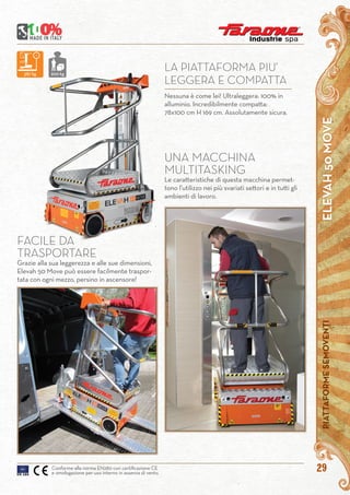 ELEVAH50MOVEPIATTAFORMESEMOVENTI
29Conforme alla norma EN280 con certificazione CE
e omologazione per uso interno in assenza di vento.
Nessuna è come lei! Ultraleggera: 100% in
alluminio. Incredibilmente compatta:
78x100 cm H 169 cm. Assolutamente sicura.
LA PIATTAFORMA PIU’
LEGGERA E COMPATTA
UNA MACCHINA
MULTITASKING
Le caratteristiche di questa macchina permet-
tono l’utilizzo nei più svariati settori e in tutti gli
ambienti di lavoro.
FACILE DA
TRASPORTARE
Grazie alla sua leggerezza e alle sue dimensioni,
Elevah 50 Move può essere facilmente traspor-
tata con ogni mezzo, persino in ascensore!
387 kg 200 kg
 