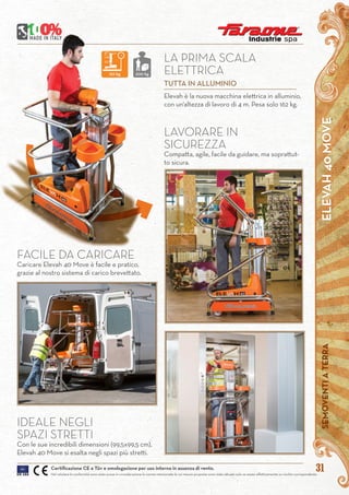 ELEVAH40MOVESEMOVENTIATERRA
31
Elevah è la nuova macchina elettrica in alluminio,
con un’altezza di lavoro di 4 m. Pesa solo 162 kg.
LA PRIMA SCALA
ELETTRICA
TUTTA IN ALLUMINIO
Certificazione CE e Tüv e omologazione per uso interno in assenza di vento.
Nel valutare le conformità sono state prese in considerazione le norme mensionate le cui misure proposte sono state attuate solo se esiste effettivamente un rischio corrispondente
LAVORARE IN
SICUREZZA
Compatta, agile, facile da guidare, ma soprattut-
to sicura.
FACILE DA CARICARE
Caricare Elevah 40 Move è facile e pratico,
grazie al nostro sistema di carico brevettato.
IDEALE NEGLI
SPAZI STRETTI
Con le sue incredibili dimensioni (99,5x99,5 cm),
Elevah 40 Move si esalta negli spazi più stretti.
162 kg 200 kg
 