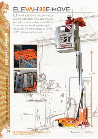 ELEVAH80E-MOVEPIATTAFORMESEMOVENTIESTENSIBILI
SEMOVENTE IN QUOTA FINO AD ALTEZZA DI LAVORO
DI 7,75 M (SENZA ESTENSIONE)
www.faraone.com | www.elevah.com36
ELEVAH® 80 EM è la piattaforma con
cestello estensibile fino a 200 cm, che
permette una comoda e sicura attività
di manutenzione o di assemblaggio
industriale fino ad un’altezza di lavoro
di 7,75 m (senza estensione).
4,0 m
 