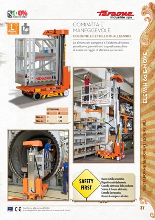 ELEVAH80E-MOVEPIATTAFORMESEMOVENTIESTENSIBILI
37Conforme alla norma EN280
e omologazione per uso interno in assenza di vento.
B
A
Le dimensioni compatte e il sistema di sterzo
piroettante, permettono a questa macchina
di avere un raggio di sterzata pari a zero.
COMPATTA E
MANEGGEVOLE
COLONNE E CESTELLO IN ALLUMINIO
1050 kg 200 kg
ESTENSIONI
A B
Max m 3 1,63
Max m 4 1,10
Blocco cestello automatico.
Dispositivo antiribaltamento.
Controllo elettronico della pendenza.
Sistema di frenata elettronico.
Controllo Sovraccarico.
Discesa di emergenza idraulica.
SAFETY
FIRST
 