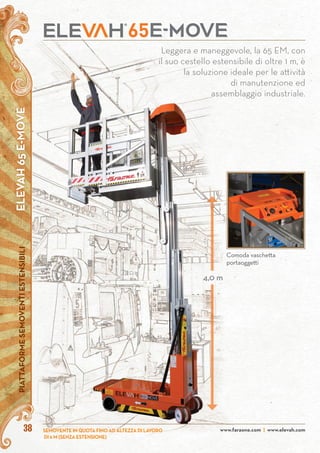 ELEVAH65E-MOVEPIATTAFORMESEMOVENTIESTENSIBILI
www.faraone.com | www.elevah.com38 SEMOVENTE IN QUOTA FINO AD ALTEZZA DI LAVORO
DI 6 M (SENZA ESTENSIONE)
Leggera e maneggevole, la 65 EM, con
il suo cestello estensibile di oltre 1 m, è
la soluzione ideale per le attività
di manutenzione ed
assemblaggio industriale.
4,0 m
Comoda vaschetta
portaoggetti
 