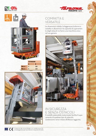 ELEVAH65E-MOVEPIATTAFORMESEMOVENTIESTENSIBILI
39Conforme alla norma EN280 con certificazione CE
e omologazione per uso interno in assenza di vento.
Le dimensioni ridotte, la leggerezza (colonne e
cestello in alluminio) e la capacità di superamen-
to degli ostacoli ne fanno una macchina unica
nel suo genere.
COMPATTA E
VERSATILE
990 kg 200 kg
IN SICUREZZA
E SENZA OSTACOLI
Il cestello estensibile motorizzato facilita il supe-
ramento di qualsiasi tipo di ostacolo.
L’estensione varia in base all’altezza raggiunta.
ESTENSIONI
A B
Max m 3 1,63
Max m 4 1,10
B
A
 