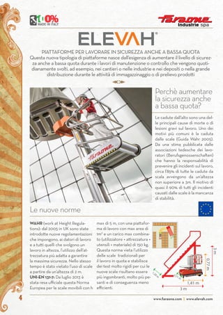 www.faraone.com | www.elevah.com4
PIATTAFORME PER LAVORARE IN SICUREZZA ANCHE A BASSA QUOTA
Questa nuova tipologia di piattaforme nasce dall’esigenza di aumentare il livello di sicurez-
za anche a bassa quota durante i lavori di manutenzione o controllo che vengono quoti-
dianamente svolti, ad esempio, nei cantieri o nelle industrie e nei depositi o nella grande
distribuzione durante le attività di immagazzinaggio o di prelievo prodotti
Perchè aumentare
la sicurezza anche
a bassa quota?
Le cadute dall’alto sono una del-
le principali cause di morte o di
lesioni gravi sul lavoro. Uno dei
motivi più comuni è la caduta
dalle scale (Guida Wahr 2005).
Da una stima pubblicata dalle
associazioni tedesche dei lavo-
ratori (Berufsgenossenschaften)
che hanno la responsabilità di
prevenire gli incidenti sul lavoro,
circa l’85% di tutte le cadute da
scala avvengono da un’altezza
non superiore a 3m. Il motivo di
quasi il 90% di tutti gli incidenti
causati dalle scale è la mancanza
di stabilità.
Le nuove norme
WAHR (work at Height Regula-
tions): dal 2005 in UK sono state
introdotte nuove regolamentazioni
che impongono, ai datori di lavoro
e a tutti quelli che svolgono un
lavoro in altezza, l’utilizzo dell’at-
trezzatura più adatta a garantire
la massima sicurezza. Nello stesso
tempo è stato vietato l’uso di scale
a partire da un’altezza di 2 m.
UNI-EN 131-7: Da luglio 2013 è
stata resa ufficiale questa Norma
Europea per le scale movibili con h
1,41 m
3 m
0,77m
LARGHEZZA
130 m
3m
1,30 m 0,71 m
max di 5 m, con una piattafor-
ma di lavoro con max area di
1m2
e un carico max combina-
to (utilizzatore + attrezzatura +
utensili + materiale) di 150 kg.
Questa norma vieta l’utilizzo
delle scale tradizionali per
il lavoro in quota e stabilisce
dei test molto rigidi per cui le
nuove scale risultano essere
più ingombranti, molto più pe-
santi e di conseguenza meno
efficienti.
 