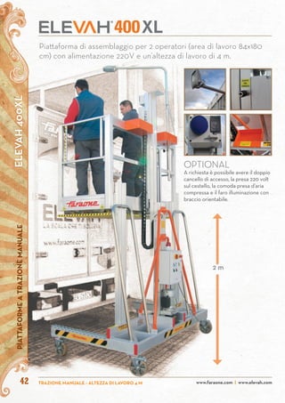 ELEVAH400XLPIATTAFORMEATRAZIONEMANUALE
www.faraone.com | www.elevah.comTRAZIONE MANUALE - ALTEZZA DI LAVORO 4 M42
Piattaforma di assemblaggio per 2 operatori (area di lavoro 84x180
cm) con alimentazione 220V e un’altezza di lavoro di 4 m.
OPTIONAL
A richiesta è possibile avere il doppio
cancello di accesso, la presa 220 volt
sul cestello, la comoda presa d’aria
compressa e il faro illuminazione con
braccio orientabile.
XL400
2 m
 