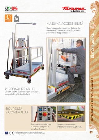 ELEVAH400XLPIATTAFORMEATRAZIONEMANUALE
43
SICUREZZA
E CONTROLLO
Sistema di protezione
antischiacciamento (Optional).
Tutto sotto controllo con
la consolle completa e
semplice da usare.
Conforme alla norma EN280 con certificazione CE
e omologazione per uso interno in assenza di vento.
PERSONALIZZABILE
Elevah® 400XL può essere personalizzata
seguendo le richieste dei clienti
Cesto posizionato a pochi cm da terra che
consente un comodo accesso. Su richiesta
possibilità di doppio accesso.
MASSIMA ACCESSIBILITÁ
400 kg 200 kg
 