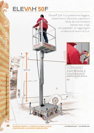 ELEVAH50FPIATTAFORMAATRAZIONEMANUALE
www.faraone.com | www.elevah.comTRAZIONE MANUALE - ALTEZZA DI LAVORO: 5 M (CON
STABILIZZATORI), 3,8 M (SENZA STABILIZZATORI)
44
Elevah® 50F è la piattaforma leggera,
totalmente in alluminio, capiente e
facile da movimentare
(spinta max: 5 kg),
che permette di raggiungere
un’altezza di lavoro di 5 m.
COMANDO
ASPORTABILE
Consente di azionare la
piattaforma anche da terra.
3,10 m
 