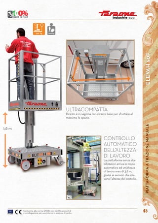 45
ELEVAH50FPIATTAFORMAATRAZIONEMANUALE
Conforme alla norma EN280 con certificazione CE
e omologazione per uso interno in assenza di vento.
ULTRACOMPATTA
Il cesto è in sagoma con il carro base per sfruttare al
massimo lo spazio.
CONTROLLO
AUTOMATICO
DELL’ALTEZZA
DI LAVORO
La piattaforma senza sta-
bilizzatori arriva in modo
automatico ad un’altezza
di lavoro max di 3,8 m,
grazie ai sensori che rile-
vano l’altezza del cestello.
77cm 100 cm
240 kg 200 kg
1,8 m
 