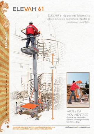 4646
ELEVAH® 61 rappresenta l’alternativa
veloce, sicura ed economica rispetto ai
tradizionali trabattelli.
ELEVAH61PIATTAFORMAATRAZIONEMANUALE
www.faraone.com | www.elevah.comTRAZIONE MANUALE - ALTEZZA MASSIMA DI LAVORO 6,1 M
(CON STABILIZZATORI), 3,9 M (SENZA STABILIZZATORI)
4,08 m
FACILE DA
MOVIMENTARE
Grazie al suo peso molto
ridotto si sposta agevolmente
(spinta max: 5kg).
 