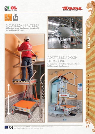 4747
SICUREZZA IN ALTEZZA
Utilizzabile senza stabilizzatori fino ad un’al-
tezza di lavoro di 3,9 m.
ADATTABILE AD OGNI
SITUAZIONE
La macchina è livellabile manualmente con
l’utilizzo degli stabilizzatori.
ELEVAH61PIATTAFORMAATRAZIONEMANUALE
Conforme alla norma EN280 con certificazione CE rilasciata dal Tüv
e omologazione per uso interno in assenza di vento.
237 kg
237 kg 200 kg
1,2 m
 