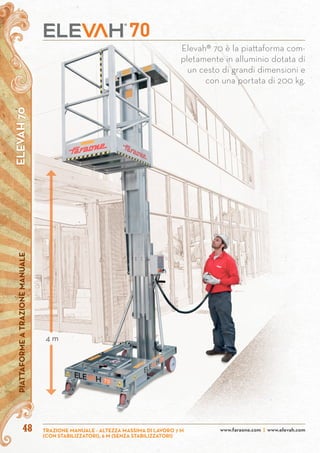 4848
Elevah® 70 è la piattaforma com-
pletamente in alluminio dotata di
un cesto di grandi dimensioni e
con una portata di 200 kg.
ELEVAH70PIATTAFORMEATRAZIONEMANUALE
www.faraone.com | www.elevah.com
4 m
TRAZIONE MANUALE - ALTEZZA MASSIMA DI LAVORO 7 M
(CON STABILIZZATORI), 6 M (SENZA STABILIZZATORI)
 