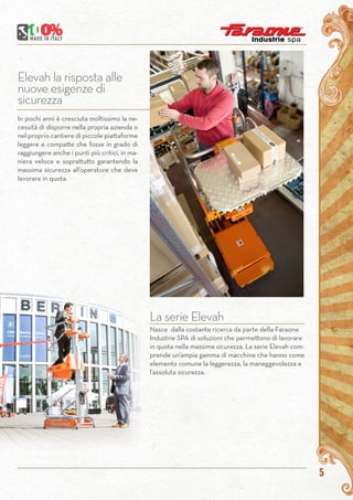 5
Elevah la risposta alle
nuove esigenze di
sicurezza
In pochi anni è cresciuta moltissimo la ne-
cessità di disporre nella propria azienda o
nel proprio cantiere di piccole piattaforme
leggere e compatte che fosse in grado di
raggiungere anche i punti più critici, in ma-
niera veloce e soprattutto garantendo la
massima sicurezza all’operatore che deve
lavorare in quota.
La serie Elevah
Nasce dalla costante ricerca da parte della Faraone
Industrie SPA di soluzioni che permettono di lavorare
in quota nella massima sicurezza. La serie Elevah com-
prende un’ampia gamma di macchine che hanno come
elemento comune la leggerezza, la maneggevolezza e
l’assoluta sicurezza.
 