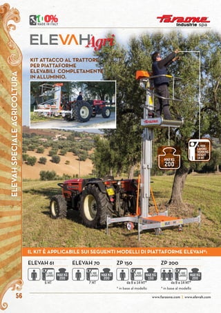 www.faraone.com | www.elevah.com56
Agri
* in base al modello * in base al modello
ELEVAH 61 ELEVAH 70 ZP 150 ZP 200
MAXKG
200
H.MAX
LAVORO
6 MT
MAXKG
200
H.MAX
LAVORO
7 MT
MAXKG
150
H.MAX
LAVORO
da 8 a 14 MT*
MAXKG
200
H.MAX
LAVORO
da 8 a 14 MT*
KIT ATTACCO AL TRATTORE
PER PIATTAFORME
ELEVABILI COMPLETAMENTE
IN ALLUMINIO.
H.MAX
LAVORO
WORKING
HEIGHT
14MT
MAXKG
200
ELEVAHSPECIALEAGRICOLTURA
IL KIT È APPLICABILE SUI SEGUENTI MODELLI DI PIATTAFORME ELEVAH®:
 