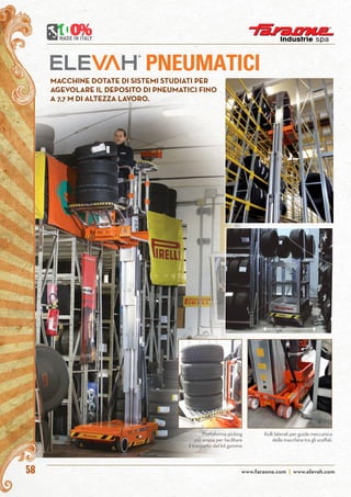 www.faraone.com | www.elevah.com58
PNEUMATICI
MACCHINE DOTATE DI SISTEMI STUDIATI PER
AGEVOLARE IL DEPOSITO DI PNEUMATICI FINO
A 7,7 M DI ALTEZZA LAVORO.
Rulli laterali per guida meccanica
della macchina tra gli scaffali.
Piattaforma picking
più ampia per facilitare
il trasporto del kit gomme
 