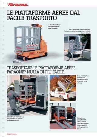 faraone.com
Le Piattaforme Aeree
Faraone sono tutte
Super compatte.
Con l’apposito kit stabilizzatori una
Piattaforma Aerea sempre pronta e trainata
da una vettura.
Oltre 10 metri di altezza e la
trasportate in un normale
furgone a tetto alto.
78cm
TRASPORTARE LE PIATTAFORME AEREE
FARAONE? NULLA DI PIÙ FACILE.
Piattaforma
Aerea PKS880,
oltre 8 metri di
altezza facilmente
trasportabile in
un furgone a tetto
basso.
In un piccolo pikup
trasporti una
Piattaforma Aerea
di oltre 14 mt. di
altezza.
LE PIATTAFORME AEREE DAL
FACILE TRASPORTO
 