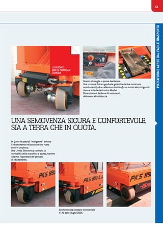 61
PIATTAFORMEAEREEDALFACILETRASPORTO
UNA SEMOVENZA SICURA E CONFORTEVOLE,
SIA A TERRA CHE IN QUOTA.
In Quota le speciali “minigonne” evitano
il ribaltamento nel caso che una ruota
entri in una buca.
Una Livella Elettronica controlla la
verticalità della macchina e avvisa, tramite
allarme, l’operatore del pericolo
di ribaltamento.
Quanto di meglio si possa desiderare.
Una trazione dolce e graduale garantita da due motoruote
autofrenanti (ad accelleratore inattivo) con motori elettrici gestiti
da una scheda elettronica Mosfet.
Dimenticatevi dei bruschi movimenti,
abituatevi alla dolcezza.
Conforme alla circolare ministeriale
n° 29 del 14 luglio 2005
LA GUIDA È
MOLTO PRATICA E
COMODA
 