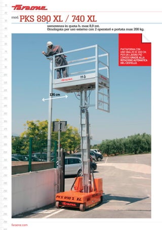 faraone.comfaraone.com
mod.
PKS 890 XL / 740 XL
semovenza in quota h. max 8,9 mt.
Omologata per uso esterno con 2 operatori e portata max 200 kg.
PIATTAFORMA CON
UNO SBALZO DI 100 CM.
PER UN LAVORO PIÙ
COMODO GRAZIE ALLA
ROTAZIONE AUTOMATICA
DEL CESTELLO.
136cm
 