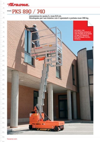 faraone.com
mod.
PKS 890 / 740
semovenza in quota h. max 8,9 mt.
Omologata per uso interno con 2 operatori e portata max 200 kg.
PKS 890 E 740
PIATTAFORMA VERSATILE
CON POSSIBILITÀ DI AVERE
LO SBALZO FRONTALE
PER SUPERARE PICCOLI
OSTACOLI.
 