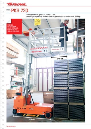 faraone.com
mod.
PKS 720
semovenza in quota h. max 7,2 mt.
Omologata per uso interno con 2 operatori e portata max 200 kg.
PKS 720
PIATTAFORMA
MULTI-VERSATILE:
CESTELLO CON
SBALZO FRONTALE
179cm
140cm
 