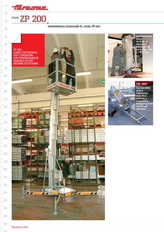 faraone.comfaraone.com
mod.
ZP 200
una Piattaforma
Aerea
da 10 mt. di
altezza che
passa per una
porta, ingombro
L. 78x H.198.
semovenza manuale h. max 14 mt.
ZP 200
L’UNICA PIATTAFORMA
PER 2 OPERATORI
CON POSIZIONAMENTO
MANUALE AD USO
INTERNO ED ESTERNO.
con il Kit SR05,
tutte le
Piattaforme
Serie PK si
caricano, e
si scaricano,
facilmente anche
con un solo
operatore.
COD. SR05
 