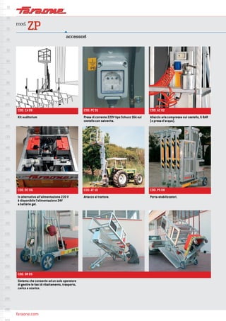faraone.com
mod.
ZP
accessori
COD. CA 09
COD. DC 06
COD. SR 05
COD. PC 01
COD. AT 10
COD. AC 02
COD. PS 08
Kit auditorium
In alternativa all’alimentazione 220 V
è disponibile l’alimentazione 24V
a batterie gel.
Sistema che consente ad un solo operatore
di gestire le fasi di ribaltamento, trasporto,
carico e scarico.
Presa di corrente 220V tipo Schuco 16A sul
cestello con salvavita.
Attacco al trattore.
Allaccio aria compressa sul cestello, 6 BAR
(o presa d’acqua).
Porta-stabilizzatori.
 