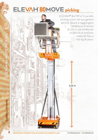 ELEVAH80MOVEPICKINGCARRELLIPICKING
www.faraone.com | www.elevah.comSEMOVENZA IN QUOTA FINO AD ALTEZZA DI LAVORO DI 7,75M8
picking80
ELEVAH® 80 MP e’ il carrello
picking unico nel suo genere
perche’ riesce a raggiungere
un’altezza di lavoro
di 7,75 m, permettendo
un’attività di prelievo
materiali fino a
100 kg di peso.
5,75 m
 