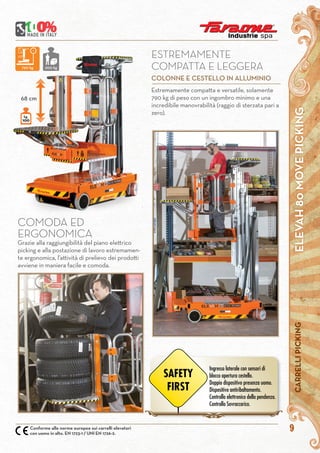 ELEVAH80MOVEPICKINGCARRELLIPICKING
9Conforme alle norme europee sui carrelli elevatori
con uomo in alto. EN 1723-1 / UNI EN 1726-2.
COMODA ED
ERGONOMICA
Grazie alla raggiungibilità del piano elettrico
picking e alla postazione di lavoro estremamen-
te ergonomica, l’attività di prelievo dei prodotti
avviene in maniera facile e comoda.
kg.
100
68 cm
Estremamente compatta e versatile, solamente
790 kg di peso con un ingombro minimo e una
incredibile manovrabilità (raggio di sterzata pari a
zero).
ESTREMAMENTE
COMPATTA E LEGGERA
COLONNE E CESTELLO IN ALLUMINIO
790 kg 200 kg
Ingresso laterale con sensori di
blocco apertura cestello.
Doppio dispositivo presenza uomo.
Dispositivo antiribaltamento.
Controllo elettronico della pendenza.
Controllo Sovraccarico.
SAFETY
FIRST
 