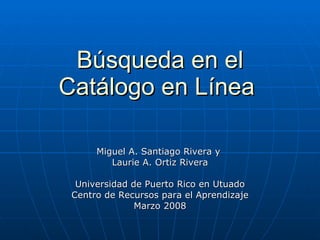 Búsqueda en el Catálogo en Línea   Miguel A. Santiago Rivera y  Laurie A. Ortiz Rivera Universidad de Puerto Rico en Utuado Centro de Recursos para el Aprendizaje Marzo 2008 