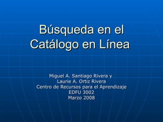 Búsqueda en el Catálogo en Línea   Miguel A. Santiago Rivera y  Laurie A. Ortiz Rivera Centro de Recursos para el Aprendizaje EDFU 3002 Marzo 2008 