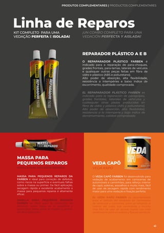 REPARADOR PLÁSTICO A E B
O REPAPARADOR PLÁSTICO FARBEN é
indicado para a reparação de para-choques,
grades frontais, para-lamas, laterais de veículos
e quaisquer outras peças feitas em fibra de
vidro e plástico (ABS e poliuretano).
Alto poder de absorção, alta flexibilidade,
resistência a intempéries e baixo índice de
escorrimento, qualidade comprovada.
EL REPAPARADOR PLÁSTICO FARBEN es
indicado para la reparación de paragolpes,
grades frontales, laterales de vehículos y
cualesquier otras piezas producidas en
fibra de vidrio y plástico (ABS y poliuretano).
Alto poder de absorción, alta flexibilidad,
resistencia a la intemperie y bajo índice de
derramamiento, calidad comprobada.
Linha de Reparos
KIT COMPLETO PARA UMA
VEDAÇÃO PERFEITA E ISOLADA!
¡UN COMBO COMPLETO PARA UNA
VEDACIÓN PERFECTA Y AISLADA!
MASSA PARA PEQUENOS REPAROS DA
FARBEN é ideal para correção de defeitos,
como riscos na superfície e eventuais falhas
sobre a massa ou primer. De fácil aplicação,
secagem rápida e excelente acabamento a
massa para pequenos reparos é altamente
eficaz.
MASILLA PARA PEQUEÑOS REPAROS
FARBEN es ideal para la corrección de
defectos, como rayas en la superficie y
eventuales fallas sobre la masilla o primer.
De fácil aplicación.
VEDA CAPÔ
VEDA KAPO
MASSA PARA
PEQUENOS REPAROS
MASILLA PARA PEQUEÑOS REPAROS
O VEDA CAPÔ FARBEN foi desenvolvido para
vedação de acabamento em carrocerias de
automóveis e caminhões, para reforço interior
de capô, soleiras, assoalhos e muito mais, fácil
de usar de secagem rápida com rendimento
maior para uma vedação e fixação perfeita.
EL VEDA KAPO FARBEN es recomendado
para el sellado del acabado en carrocerías
de vehículos y camiones, para un refuerzo al
interior del capo, sub carrocerías y mucho
más fácil de usar de secado rápido con más
rendimiento para un sellado y fijación perfecta.
PRODUTOS COMPLEMENTARES | PRODUCTOS COMPLEMENTARES
41
 