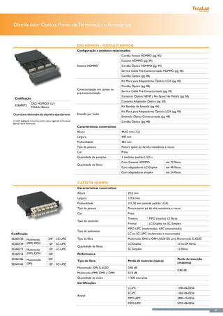 Distribuidor Óptico, Ponto de Terminação e Acessórios


                                                                     DIO HDMOD – Módulo Básico
                                                                     Configuração e produtos relacionados
                                                                                                    Cordão Fanout HDMPO (pg. 45)
                                                                                                    Cassete HDMPO (pg. 39)
                                                                     Sistema HDMPO                  Cordão Óptico HDMPO (pg. 44)
                                                                                                    Service Cable Pré-Conectorizado HDMPO (pg. 46)
                                                                                                    Cordão Óptico (pg. 48)
                                                                                                    Kit Placa para Adaptadores Ópticos LGX (pg. 40)
                                                                                                    Cordão Óptico (pg. 48)
                                                                     Conectorização em campo ou
                                                                                                    Service Cable Pré-Conectorizado (pg. 45)
                                                                     pré-conectorização
                                                                                                    Conector Óptico NENP ( No Epoxi No Polish) (pg. 50)
  Codificação
                                                                                                    Conjunto Adaptador Óptico (pg. 50)
                     DIO HDMOD 1U -
  35260072                                                                                          Kit Bandeja de Emenda (pg. 44)
                     Módulo Básico
                                                                                                    Kit Placa para Adaptadores Ópticos LGX (pg. 40)
 Os produtos relacionados são adquiridos separadamente.	             Emenda por fusão
 	                                                                                                  Extensão Óptica Conectorizada (pg. 48)
 (1) LGX (Lightguide Cross-Connect) é marca registrada da Furukawa                                  Cordão Óptico (pg. 48)
 Electric North America Inc.
                                                                     Características construtivas
                                                                     Altura                         44,45 mm (1U)
                                                                     Largura                        440 mm
                                                                     Profundidade                   465 mm
                                                                     Tipo de pintura                Pintura epóxi pó de alta resistência a riscos
                                                                     Cor                            Preta
                                                                     Quantidade de posições         3 módulos padrão LGX(1)
                                                                                                    Com Cassete HDMPO                       até 72 fibras
                                                                     Quantidade de fibras
                                                                                                    Com adaptadores LC-Duplex               até 48 fibras
                                                                                                    Com adaptadores simples                 até 24 fibras


                                                                     Cassete HDMPO
                                                                     Características construtivas
                                                                     Altura                                 29,2 mm
                                                                     Largura                                129,6 mm
                                                                     Profundidade                           101,50 mm (atende padrão LGX)
                                                                     Tipo de pintura                        Pintura epóxi pó de alta resistência a riscos
                                                                     Cor                                    Preta
                                                                                                            Traseiro          MPO (macho) 12 fibras
                                                                     Tipo de conector
                                                                                                            Frontal           LC-Duplex ou SC Simplex
                                                                                                            MPO: UPC (multimodo), APC (monomodo)
                                                                     Tipo de polimento
Codificação                                                                                                 LC ou SC: UPC (multimodo e monomodo)
35260150        Multimodo               24F      LC-UPC              Tipo da fibra                          Multimodo OM3 e OM4 (50,0/125 μm); Monomodo G.652D
35260329        (MM) OM3                12F      SC-UPC                                                     LC-Duplex                                 12 ou 24 fibras
                                                                     Quantidade de fibras
35260213        Multimodo               12F      LC-UPC                                                     SC Simplex                                12 fibras
35260214        (MM) OM4                24F                          Performance
35260186        Monomodo                24F                                                                                                           Perda de inserção
                                                                     Tipo de fibra                          Perda de inserção (típica)
                (SM)                                                                                                                                  (máxima)
35260165                                12F      SC-UPC
                                                                     Monomodo (SM) G.652D                   0,40 dB
                                                                                                                                                      0,80 dB
                                                                     Multimodo (MM) OM3 e OM4               0,15 dB
                                                                     Quantidade de ciclos                   > 500 inserções
                                                                     Certificações
                                                                                                            LC-PC                                     1344-06-0256
                                                                                                            SC-PC                                     1365-06-0256
                                                                     Anatel
                                                                                                            MPO-APC                                   2894-10-0256
                                                                                                            MPO-UPC                                   0759-08-0256

                                                                                                                                                                          39
 