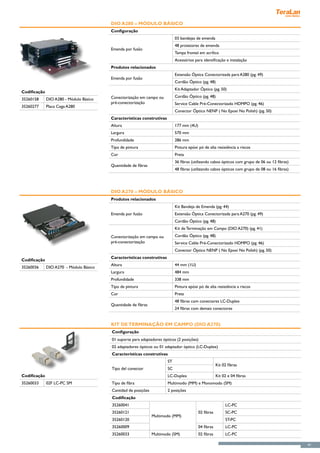 DIO A280 – Módulo Básico
                                         Configuração
                                                                             03 bandejas de emenda
                                                                             48 protetores de emenda
                                         Emenda por fusão
                                                                             Tampa frontal em acrílico
                                                                             Acessórios para identificação e instalação
                                         Produtos relacionados
                                                                             Extensão Óptica Conectorizada para A280 (pg. 49)
                                         Emenda por fusão
                                                                             Cordão Óptico (pg. 48)
                                                                             Kit Adaptador Óptico (pg. 50)
Codificação
                                         Conectorização em campo ou          Cordão Óptico (pg. 48)
35260158      DIO A280 - Módulo Básico
                                         pré-conectorização                  Service Cable Pré-Conectorizado HDMPO (pg. 46)
35260277      Placa Cega A280
                                                                             Conector Óptico NENP ( No Epoxi No Polish) (pg. 50)
                                         Características construtivas
                                         Altura                              177 mm (4U)
                                         Largura                             570 mm
                                         Profundidade                        286 mm
                                         Tipo de pintura                     Pintura epóxi pó de alta resistência a riscos
                                         Cor                                 Preta
                                                                             36 fibras (utilizando cabos ópticos com grupo de 06 ou 12 fibras)
                                         Quantidade de fibras
                                                                             48 fibras (utilizando cabos ópticos com grupo de 08 ou 16 fibras)




                                         DIO A270 – Módulo Básico
                                         Produtos relacionados
                                                                             Kit Bandeja de Emenda (pg. 44)
                                         Emenda por fusão                    Extensão Óptica Conectorizada para A270 (pg. 49)
                                                                             Cordão Óptico (pg. 48)
                                                                             Kit de Terminação em Campo (DIO A270) (pg. 41)
                                         Conectorização em campo ou          Cordão Óptico (pg. 48)
                                         pré-conectorização                  Service Cable Pré-Conectorizado HDMPO (pg. 46)
                                                                             Conector Óptico NENP ( No Epoxi No Polish) (pg. 50)
                                         Características construtivas
Codificação
                                         Altura                              44 mm (1U)
35260036      DIO A270 - Módulo Básico
                                         Largura                             484 mm
                                         Profundidade                        338 mm
                                         Tipo de pintura                     Pintura epóxi pó de alta resistência a riscos
                                         Cor                                 Preta
                                                                             48 fibras com conectores LC-Duplex
                                         Quantidade de fibras
                                                                             24 fibras com demais conectores


                                         Kit de Terminação em Campo (DIO A270)
                                         Configuração
                                         01 suporte para adaptadores ópticos (2 posições)
                                         02 adaptadores ópticos ou 01 adaptador óptico (LC-Duplex)
                                         Características construtivas
                                                                        ST
                                                                                                       Kit 02 fibras
                                         Tipo del conector              SC
Codificação                                                             LC-Duplex                      Kit 02 e 04 fibras
35260033      02F LC-PC SM               Tipo de fibra                  Multimodo (MM) e Monomodo (SM)
                                         Cantidad de posições           2 posições
                                         Codificação
                                         35260041                                                           LC-PC
                                         35260121                                          02 fibras        SC-PC
                                                                Multimodo (MM)
                                         35260120                                                           ST-PC
                                         35260009                                          04 fibras        LC-PC
                                         35260033               Multimodo (SM)             02 fibras        LC-PC

                                                                                                                                                 41
 