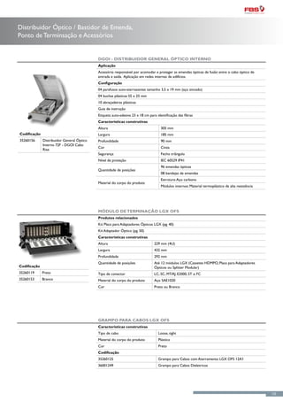 Distribuidor Óptico / Bastidor de Emenda,
Ponto de Terminsação e Acessórios


                                            DGOI - Distribuidor General Óptico Interno
                                            Aplicação
                                            Acessório responsável por acomodar e proteger as emendas ópticas de fusão entre o cabo óptico de
                                            entrada e saída. Aplicação em redes internas de edifícios.
                                            Configuração
                                            04 parafusos auto-atarraxantes tamanho 3,5 x 19 mm (aço zincado)
                                            04 buchas plásticas S5 x 25 mm
                                            10 abraçadeiras plásticas
                                            Guia de instrução
                                            Etiqueta auto-adesiva 23 x 18 cm para identificação das fibras
                                            Características construtivas
                                            Altura                                   305 mm
Codificação                                 Largura                                  185 mm
35260156      Distribuidor General Óptico   Profundidade                             90 mm
              Interno 72F - DGOI Cabo
                                            Cor                                      Cinza
              Rise
                                            Segurança                                Fecho triângulo
                                            Nível de proteção                        IEC 60529 IP41
                                                                                     96 emendas ópticas
                                            Quantidade de posições
                                                                                     08 bandejas de emendas
                                                                                     Estrutura: Aço carbono
                                            Material do corpo do produto
                                                                                     Módulos internos: Material termoplástico de alta resistência




                                            Módulo de Terminação LGX OFS
                                            Produtos relacionados
                                            Kit Placa para Adaptadores Ópticos LGX (pg. 40)
                                            Kit Adaptador Óptico (pg. 50)
                                            Características construtivas
                                            Altura                              229 mm (4U)
                                            Largura                             432 mm
                                            Profundidade                        292 mm
                                            Quantidade de posições              Até 12 módulos LGX (Cassetes HDMPO, Placa para Adaptadores
Codificação                                                                     Ópticos ou Splitter Modular)
35260119      Preto                         Tipo de conector                    LC, SC, MT-RJ, E2000, ST o FC
35260153      Branco                        Material do corpo do produto        Aço SAE1020
                                            Cor                                 Preto ou Branco




                                            Grampo para Cabos LGX OFS
                                            Características construtivas
                                            Tipo de cabo                           Loose, tight
                                            Material do corpo do produto           Plástico
                                            Cor                                    Preto
                                            Codificação
                                            35260125                               Grampo para Cabos com Aterramento LGX OFS 12A1
                                            36001249                               Grampo para Cabos Dieletricos




                                                                                                                                                    125
 