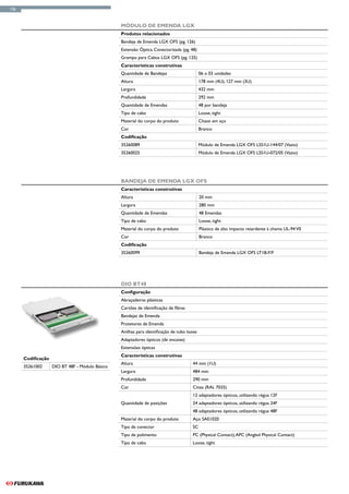 126



                                                 Módulo de Emenda LGX
                                                 Produtos relacionados
                                                 Bandeja de Emenda LGX OFS (pg. 126)
                                                 Extensão Óptica Conectorizada (pg. 48)
                                                 Grampo para Cabos LGX OFS (pg. 125)
                                                 Características construtivas
                                                 Quantidade de Bandejas                     06 o 03 unidades
                                                 Altura                                     178 mm (4U); 127 mm (3U)
                                                 Largura                                    432 mm
                                                 Profundidade                               292 mm
                                                 Quantidade de Emendas                      48 por bandeja
                                                 Tipo de cabo                               Loose, tight
                                                 Material do corpo do produto               Chassi em aço
                                                 Cor                                        Branco
                                                 Codificação
                                                 35260089                                   Módulo de Emenda LGX OFS LSS1U-144/07 (Vazio)
                                                 35260025                                   Módulo de Emenda LGX OFS LSS1U-072/05 (Vazio)




                                                 Bandeja de Emenda LGX OFS
                                                 Características construtivas
                                                 Altura                                     20 mm
                                                 Largura                                    280 mm
                                                 Quantidade de Emendas                      48 Emendas
                                                 Tipo de cabo                               Loose, tight
                                                 Material do corpo do produto               Plástico de alto impacto retardante à chama UL-94 V0
                                                 Cor                                        Branco
                                                 Codificação
                                                 35260099                                   Bandeja de Emenda LGX OFS LT1B-F/F




                                                 DIO BT48
                                                 Configuração
                                                 Abraçadeiras plásticas
                                                 Cartões de identificação de fibras
                                                 Bandejas de Emenda
                                                 Protetores de Emenda
                                                 Anilhas para identificação de tubo loose
                                                 Adaptadores ópticos (de encaixe)
                                                 Extensões ópticas
                                                 Características construtivas
      Codificação
                                                 Altura                               44 mm (1U)
      35261002      DIO BT 48F - Módulo Básico
                                                 Largura                              484 mm
                                                 Profundidade                         290 mm
                                                 Cor                                  Cinza (RAL 7035)
                                                                                      12 adaptadores ópticos, utilizando régua 12F
                                                 Quantidade de posições               24 adaptadores ópticos, utilizando régua 24F
                                                                                      48 adaptadores ópticos, utilizando régua 48F
                                                 Material do corpo do produto         Aço SAE1020
                                                 Tipo de conector                     SC
                                                 Tipo de polimento                    PC (Physical Contact), APC (Angled Physical Contact)
                                                 Tipo de cabo                         Loose, tight
 