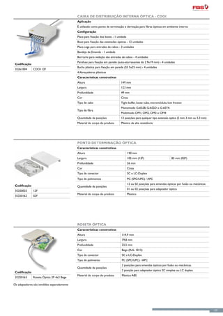 Caixa de Distribuição Interna Óptica - CDOI
                                            Aplicação
                                            É utilizado como ponto de terminação e derivação para fibras ópticas em ambiente interno
                                            Configuração
                                            Placa para fixação dos boots - 1 unidade
                                            Boot para fixação das extensões ópticas - 12 unidades
                                            Placa cega para entradas de cabos - 2 unidades
                                            Bandeja de Emenda - 1 unidade
                                            Borracha para vedação das entradas de cabos - 4 unidades
                                            Parafuso para fixação em parede (auto-atarraxantes de 2.9x19 mm) - 4 unidades
 Codificação
                                            Bucha plástica para fixação em parede (S5 5x25 mm) - 4 unidades
 35261004      CDOI 12F
                                            4 Abraçadeiras plásticas
                                            Características construtivas
                                            Altura                             149 mm
                                            Largura                            123 mm
                                            Profundidade                       49 mm
                                            Cor                                Cinza
                                            Tipo de cabo                       Tight buffer, loose tube, micromódulo, low friction
                                                                               Monomodo G-652B, G-652D o G-657A
                                            Tipo de fibra
                                                                               Multimodo OM1, OM2, OM3 o OM4
                                            Quantidade de posições             12 posições: para qualquer tipo extensão óptica (2 mm, 3 mm ou 5.3 mm)
                                            Material do corpo do produto       Plástico de alta resistência




                                            Ponto de Terminação Óptica
                                            Características construtivas
                                            Altura                                     150 mm
                                            Largura                                    105 mm (12F)                      83 mm (02F)
                                            Profundidade                               26 mm
                                            Cor                                        Cinza
                                            Tipo de conector                           SC e LC-Duplex
                                            Tipo de polimentos                         PC (SPC/UPC) / APC
                                                                                       12 ou 02 posições para emendas ópticas por fusão ou mecânicas
 Codificação                                Quantidade de posições
                                                                                       01 ou 02 posições para adaptador óptico
 35250025      12F
                                            Material do corpo do produto               Plástico
 35250162      02F




                                            Roseta Óptica
                                            Características construtivas
                                            Altura                              114,9 mm
                                            Largura                             79,8 mm
                                            Profundidade                        22,5 mm
                                            Cor                                 Bege (RAL 1015)
                                            Tipo de conector                    SC e LC-Duplex
                                            Tipo de polimento                   PC (SPC/UPC) / APC
                                                                                2 posições para emendas ópticas por fusão ou mecânicas.
                                            Quantidade de posições
                                                                                2 posição para adaptador óptico SC simplex ou LC duplex.
 Codificação
                                            Material do corpo do produto        Plástico ABS
 35250163      Roseta Óptica 2P 4x2 Bege

Os adaptadores são vendidos separadamente




                                                                                                                                                        127
 
