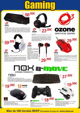 Gaming
56,90€
REF: OZN42
TECLADO OZONE GAMING BLADE USB 2.0 ILUMINACION AZUL/ROJA
Diseñado para mejorar la experiencia de los juegos Iluminación interior y sobre
las teclas. Permite al usuario personalizar por completo el teclado: hasta 50
macros diferentes en 5 perfiles. Podrás controlar el volumen, mute y otras funciones
de audio en el instante. Personaliza la configuración del teclado con una interfaz
intuitiva. Controlar la configuración avanzada, los macros y perfiles nunca fue
tan fácil.

23

,90€

REF: OZN11
AURICULARES + MICRO OZONE GAMING SPARK JACK 3.5MM

59

Con un rango de sonido de alta calidad, podrá ser tu compañero
perfecto para la acción. Las orejeras grandes de cuero hacen
de este auricular muy confortable para largas sesiones de
juego. El diseño plegable es perfecto para ahorrar espacio y
para llevártelos donde quieras. Se pueden usar como auriculares
gaming y también para música.

,90€

REF: OZN44
AURICULARES + MICRO OZONE GAMING RAGE 7HX BLANCO USB
SURROUND 7.1
Sonido envolvente 7.1 podrás sumergirte en un paisaje auditivo como
nunca antes y obtener una percepción espacial increíble. Posibilidad
de configurar sonido y micrófono durante su utilización mediante el
controlador situado en el cable de los Rage 7HX. Las orejeras están
cubiertas con una avanzada micro-textura de tela para un ajuste cómodo
durante largas sesiones de juego.

REF: OZN43
AURICULARES + MICRO OZONE
OXYGEN IN-EAR NEGRO/ ROJO
JACK 3.5MM
Ligeros, cómodos, con un diseño
muy urbano. Diseño ergonómico de
última generación.
Ajuste perfecto en cualquier oreja.
Funda protectora es muy útil para
posibles roces, arañazos o golpes
y además hace una doble función.
Mantente conectado a tu teléfono
inteligente y responde llamadas con
tan sólo pulsar un botón situado en
el cable.

29

,90€

19,90€

,90€

REF: NOX92
RATON NOX OPTICO KROM KULL GAMING NEGRO/NARANJA USB 2800DPI
Tecnología óptica de gran precisión
Botón de disparo doble al hacer un único clic
Cuatro niveles de DPI (800, 1200, 1800, 2800)
Diseño ergonómico con agarres laterales de goma para el mejor rendimiento

REF: OZN33
RATON OZONE OPTICO XENON GAMING ROJO USB 3500DPI
Diseñado específicamente para satisfacer todos los estilos de juego y
para garantizar el máximo control y comodidad tanto para usuarios diestros
como zurdos.
Adapta la sensibilidad a tu entorno de juego con cambios de DPI
1000/2000/3000/3500, ajustes predefinidos.
Más del 30% de la superficie está fabricada de teflón para asegurar un
perfecto deslizamiento.

37 ,90€

REF: NOX105
TECLADO NOX KROM KONKER PRO GAMING USB
Teclado de membrana con retroiluminación, 11 niveles de retroiluminación 3
perfiles de juego y 6 macros programables, bloqueo de la tecla windows y las
teclas WASD Software de configuración intuitivo, 9 teclas multimedia. Programar
cada tecla, definir acciones para las teclas macro, guardar diferentes perfiles

19

29,90€

18,95€

REF: BMO69
GAMEPAD B-MOVE BG REVENGE PS3 / PC GAMING NEGRO
Superficie de tacto "rubber" para un mejor agarre. Sensor de aceleración
3D y G-gyro.
Batería de litio recargable, distancia de operación de 10 m
función dual del motor de vibración

REF: BMO75
RATON B-MOVE OPTICO DROID GAMING BLANCO USB 2400DPI
Perfecto para FPS (First Person Shooter)
Sensor óptico de hasta 2400 dpi a 6400 frames por segundo
Sensibilidad ajustable (1000-1600-2400 dpi)
Look gaming con LEDs verdes
Diseño ergonómico para diestros

Más de 300 tiendas BEEP Encuentra la tuya en: www.beep.es

 