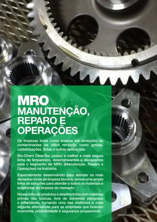 MAKING GREEN WORK.
22
MRO
MANUTENÇÃO,
REPARO E
OPERAÇÕES
De limpezas leves como poeiras até remoções de
contaminantes de difícil remoção como graxas,
carbonizações, tintas e outras aplicações.
Bio-Chem CleanTec possui a melhor e mais segura
linha de limpadores, desengraxantes e decapantes
para o segmento de MRO (Manutenção, Reparo e
Operações) na Indústria.
Especialmente desenvolvido para atender os mais
elevados níveis de limpeza técnica, temos uma ampla
linha de soluções para atender a todos os materiais e
exigências de limpeza do mercado.
Nossalinhadeprodutosédesenvolvidacommatérias
primas não tóxicas, livre de solventes perigosos
e inflamáveis, tornando uma das melhores e mais
seguras alternativas para as empresas que buscam
economia, produtividade e segurança ocupacional.
MAKING GREEN WORK.
 