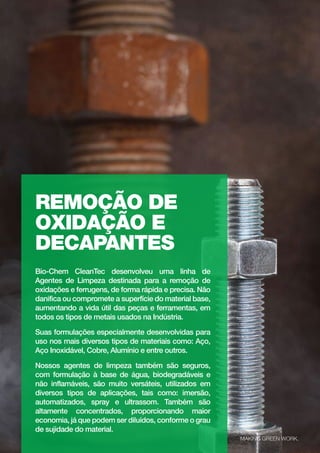 27
biochem.com.br
REMOÇÃO DE
OXIDAÇÃO E
DECAPANTES
Bio-Chem CleanTec desenvolveu uma linha de
Agentes de Limpeza destinada para a remoção de
oxidações e ferrugens, de forma rápida e precisa. Não
danifica ou compromete a superfície do material base,
aumentando a vida útil das peças e ferramentas, em
todos os tipos de metais usados na Indústria.
Suas formulações especialmente desenvolvidas para
uso nos mais diversos tipos de materiais como: Aço,
Aço Inoxidável, Cobre, Alumínio e entre outros.
Nossos agentes de limpeza também são seguros,
com formulação à base de água, biodegradáveis e
não inflamáveis, são muito versáteis, utilizados em
diversos tipos de aplicações, tais como: imersão,
automatizados, spray e ultrassom. Também são
altamente concentrados, proporcionando maior
economia, já que podem ser diluídos, conforme o grau
de sujidade do material.
MAKING GREEN WORK.
 