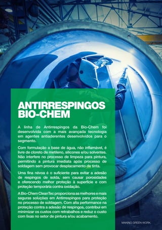 31
biochem.com.br
ANTIRRESPINGOS
BIO-CHEM
A linha de Antirrespingos da Bio-Chem foi
desenvolvida com a mais avançada tecnologia
em agentes antiaderentes desenvolvidos para o
segmento.
Com formulação a base de água, não inflamável, é
livre de cloreto de metileno, silicones e/ou solventes.
Não interfere no processo de limpeza para pintura,
permitindo a pintura imediata após processo de
soldagem sem provocar desplacamento de tinta.
Uma fina névoa é o suficiente para evitar a adesão
de respingos de solda, sem causar porosidades
e oferecendo melhor proteção à superfície e com
proteção temporária contra oxidação.
ABio-ChemCleanTecproporcionaasmelhoresemais
seguras soluções em Antirrespingos para proteção
no processo de soldagem. Com alta performance na
proteção contra a adesão de respingos, contribui em
minimizar os custos com retrabalhos e reduz o custo
com lixas no setor de pintura e/ou acabamento.
MAKING GREEN WORK.
 