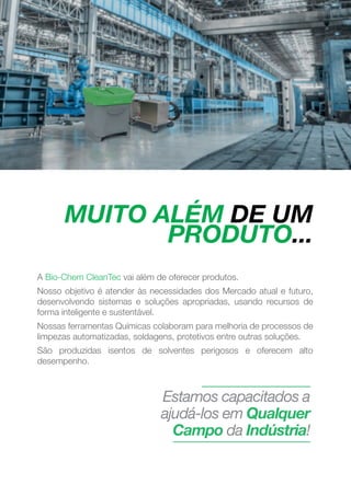 MUITO ALÉM DE UM
PRODUTO...
MAKING GREEN WORK.
4
A Bio-Chem CleanTec vai além de oferecer produtos.
Nosso objetivo é atender às necessidades dos Mercado atual e futuro,
desenvolvendo sistemas e soluções apropriadas, usando recursos de
forma inteligente e sustentável.
Nossas ferramentas Químicas colaboram para melhoria de processos de
limpezas automatizadas, soldagens, protetivos entre outras soluções.
São produzidas isentos de solventes perigosos e oferecem alto
desempenho.
Estamos capacitados a
ajudá-los em Qualquer
Campo da Indústria!
 