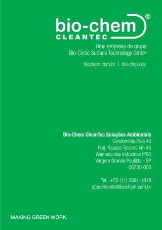 MAKING GREEN WORK.
42
Uma empresa do grupo
Bio-Circle Surface Technology GmbH
biochem.com.br | bio-circle.de
Bio-Chem CleanTec Soluções Ambientais
Condomínio Polo 40
Rod. Raposo Tavares km 40
Alameda das Indústrias nº95
Vargem Grande Paulista - SP
06730-000
Tel.: +55 (11) 2391-1818
atendimento@biochem.com.br
MAKING GREEN WORK.
 