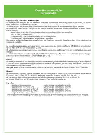 Especificações - princípios de construção
As conexões para medição Bell são projetadas para medir a pressão de serviço ou purgar o ar das instalações hidráu-
licas, mesmo com o sistema em operação.
As conexões para medição de pressão permitem realizar este trabalho de maneira simples, rápida e precisa.
O programa de conexões para medição da Bell é amplo e variado, oferecendo muitas possibilidades ao serem instala-
das no sistema.
As conexões de encaixe ou roscadas permitem uma montagem direta nos aparelhos,
com as mais variadas roscas:
- montagem por conexões pré-montadas em cones existentes.
- montagem em tubulações com conexões para tubos Bell.
O programa também inclui peças e conexões para manômetros e elementos de vedação, bem como manômetros e
maletas de medição.
As conexões e peças usadas com as conexões para manômetros são conforme a Norma DIN 2353. As conexões com
roscas M8x1 e M10x1 são vedadas com O-rings.
Os adaptadores roscados para as diversas conexões de manômetros estão disponíveis em vários tipos de rosca e de
vedação.
As medidas se encontram nas tabelas às páginas 30 a 32 deste catálogo.As conexões por encaixe e roscadas integra-
das nos acoplamentos têm rosca Mx10 e vedação por O-ring.
Função
As conexões de medição são montadas com uma válvula de retenção. Quando conectadas à tubulação de alta pressão,
a válvula é aberta permitindo a medição da pressão, sendo a vedação feita por um O-ring. Após soltar a conexão, a
válvula se fecha automaticamente.
Atenção: Antes de conectar a mangueira à conexão de medição, o aparelho de medição deverá estar conectado.
Material
As conexões para medição e peças de fixação são fabricadas de aço. Os O-rings e vedações macias padrão são de
Perbunan®
(de -25°C a +100°C). A pedido, podem ser fornecidos de Viton®
(de -15°C a + 200°C).
As mangueiras para medição são de poliamida, adequadas para temperaturas entre -60°C a + 200°C.
As tampas obturadoras são de plástico, mas também podem ser fornecidas de aço.
Superfície
- acoplamentos por encaixe - galvanizados, cromatizados-amarelo
- acoplamentos com rosca M16 - galvanizados, cromatizados-amarelo
- acoplamentos com rosca M16 x 1,5 - galvanizados, cromatizados-oliva
- acoplamentos com rosca S12 x 1,5 - galvanizados, cromatizados-amarelo
- peças de fixação e peças soltas - cromatizadas-amarelo.
Também podem ser fornecidas galvanizadas ou fosfatizadas, conforme os respectivos acoplamentos de medição.
Conexões para medição
Generalidades
4.1
 