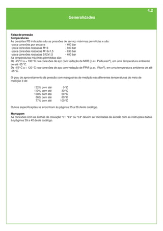 Generalidades
Faixa de pressão
Temperaturas
As pressões PB indicadas são as pressões de serviço máximas permitidas e são:
- para conexões por encaixe - 400 bar
- para conexões roscadas M16 - 400 bar
- para conexões roscadas M16x1,5 - 630 bar
- para conexões roscadas S12x1,5 - 400 bar
As temperaturas máximas permitidas são:
De -25°C a + 100°C nas conexões de aço com vedação de NBR (p.ex. Perbunan®
), em uma temperatura ambiente
de até -35°C.
De -15°C a + 120°C nas conexões de aço com vedação de FPM (p.ex. Viton®
), em uma temperatura ambiente de até
-25°C.
O grau de aproveitamento da pressão com mangueiras de medição nas diferentes temperaturas do meio de
medição é de:
122% com até 0°C
110% com até 30°C
100% com até 50°C
86% com até 80°C
77% com até 100°C
Outras especificações se encontram às páginas 25 a 26 deste catálogo.
Montagem
As conexões com as anilhas de cravação "E", "E2" ou "E3" devem ser montadas de acordo com as instruções dadas
às páginas 39 a 42 deste catálogo.
4.2
 