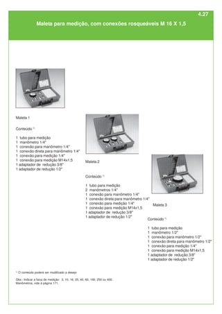 Conteúdo 1)
1 tubo para medição
2 manômetros 1/4"
1 conexão para manômetro 1/4"
1 conexão direta para manômetro 1/4"
1 conexão para medição 1/4"
1 conexão para medição M14x1,5
1 adaptador de redução 3/8"
1 adaptador de redução 1/2"
Maleta 1
Maleta 2
Conteúdo 1)
1 tubo para medição
1 manômetro 1/2"
1 conexão para manômetro 1/2"
1 conexão direta para manômetro 1/2"
1 conexão para medição 1/4"
1 conexão para medição M14x1,5
1 adaptador de redução 3/8"
1 adaptador de redução 1/2"
Maleta 3
Maleta para medição, com conexões rosqueáveis M 16 X 1,5
1)
O conteúdo poderá ser modificado a desejo
Obs.: Indicar a faixa de medição: 3, 10, 16, 25, 40, 60, 100, 250 ou 400.
Manômetros, vide à página 171.
Conteúdo 1)
1 tubo para medição
1 manômetro 1/4"
1 conexão para manômetro 1/4"
1 conexão direta para manômetro 1/4"
1 conexão para medição 1/4"
1 conexão para medição M14x1,5
1 adaptador de redução 3/8"
1 adaptador de redução 1/2"
4.27
 