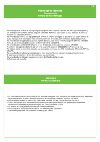 Materiais
Proteção superficial
– As conexões Dynar são produzidas de aço laminado ou forjado. Sob solicitação, as conexões também podem ser
fornecidas de latão, aço para alta temperatura ou aço inoxidável (materiais segundo DIN 3859).
– O acabamento superficial padrão das conexões e porcas é zincado com proteção de creomo 3.
– Para a redução do atrito, as conexões zincadas Dynar são revestidas com um agente deslizante incolor,
dispensando uma lubrificação na montagem dos componentes de fixação.
– As anilhas de cravação são zincadas com proteção de cromo 3.
– Os O-rings e as vedações macias padrão são de NBR (p.ex. Perbunan®
).
– Sob solicitação podem ser fornecidas de FPM (p.ex. Viton®
).
As conexões com anilhas de cravação Dynar são produzidas segundo a Norma DIN 2353 (ISO 8434 parte 1).
Os termos de fornecimento técnico, segundo DIN 3859. As formas especiais e as suas medidas de conexão
também são adaptadas à Norma.
As conexões da série LL são equipadas com anilhas de simples cravação, as das séries L e S com anilhas de
dupla cravação. Sob solicitação, estas também podem ser fornecidas com anilhas de dupla vedação "E2".
As conexöes de vedação são equipadas, no lado da rosca, com cones vedantes segundo a Norma DIN 3865,
forma B. Os corpos são padronizados conforme DIN 3942 a DIN 3945.
As conexões para solda (ISO 8434 parte 4) são dotadas de corpos e porcas segundo DIN 2353.
A anilha de cravação é substituida por um cone para solda segundo DIN 3865 forma A com um O-ring.
No lado da rosca, as conexões roscadas são produzidas com rosca fina ISO, rosca tubular Whitworth, NPT ou
UN/UNF.
As conexões Dynar são sempre adaptadas às mais recentes Normas e desenvolvidas constantemente.
É reservado, entretanto, o direito de modificar a sua construção.
As conexões Dynar são aprovadas por inúmeros Certificados de Aprovação.
Referências sob consulta.
Informações técnicas
Padronização
Princípios de construção
1.23
 